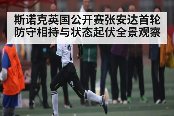 斯诺克英国公开赛张安达首轮防守相持与状态起伏全景观察